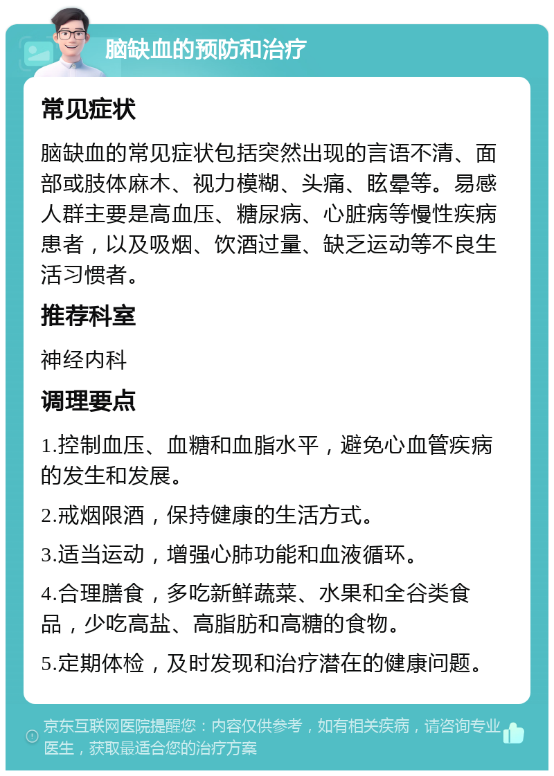 脑缺血的预防和治疗 常见症状 脑缺血的常见症状包括突然出现的言语不清、面部或肢体麻木、视力模糊、头痛、眩晕等。易感人群主要是高血压、糖尿病、心脏病等慢性疾病患者，以及吸烟、饮酒过量、缺乏运动等不良生活习惯者。 推荐科室 神经内科 调理要点 1.控制血压、血糖和血脂水平，避免心血管疾病的发生和发展。 2.戒烟限酒，保持健康的生活方式。 3.适当运动，增强心肺功能和血液循环。 4.合理膳食，多吃新鲜蔬菜、水果和全谷类食品，少吃高盐、高脂肪和高糖的食物。 5.定期体检，及时发现和治疗潜在的健康问题。