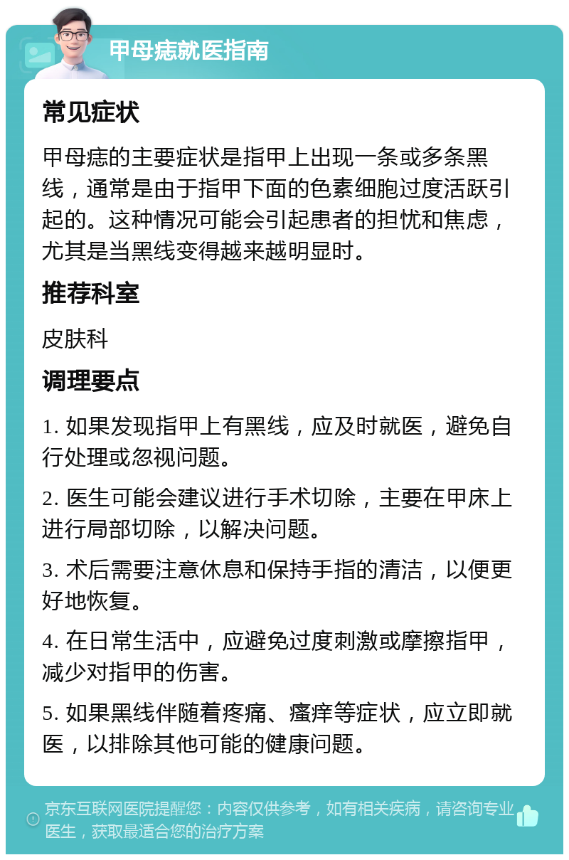 甲母痣就医指南 常见症状 甲母痣的主要症状是指甲上出现一条或多条黑线，通常是由于指甲下面的色素细胞过度活跃引起的。这种情况可能会引起患者的担忧和焦虑，尤其是当黑线变得越来越明显时。 推荐科室 皮肤科 调理要点 1. 如果发现指甲上有黑线，应及时就医，避免自行处理或忽视问题。 2. 医生可能会建议进行手术切除，主要在甲床上进行局部切除，以解决问题。 3. 术后需要注意休息和保持手指的清洁，以便更好地恢复。 4. 在日常生活中，应避免过度刺激或摩擦指甲，减少对指甲的伤害。 5. 如果黑线伴随着疼痛、瘙痒等症状，应立即就医，以排除其他可能的健康问题。