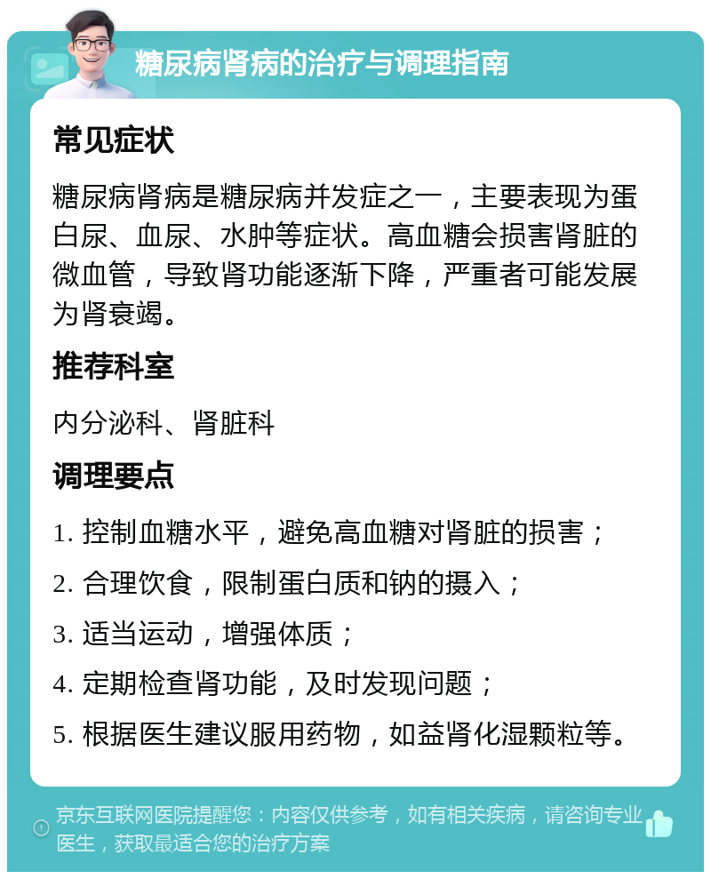 糖尿病肾病的治疗与调理指南 常见症状 糖尿病肾病是糖尿病并发症之一，主要表现为蛋白尿、血尿、水肿等症状。高血糖会损害肾脏的微血管，导致肾功能逐渐下降，严重者可能发展为肾衰竭。 推荐科室 内分泌科、肾脏科 调理要点 1. 控制血糖水平，避免高血糖对肾脏的损害； 2. 合理饮食，限制蛋白质和钠的摄入； 3. 适当运动，增强体质； 4. 定期检查肾功能，及时发现问题； 5. 根据医生建议服用药物，如益肾化湿颗粒等。