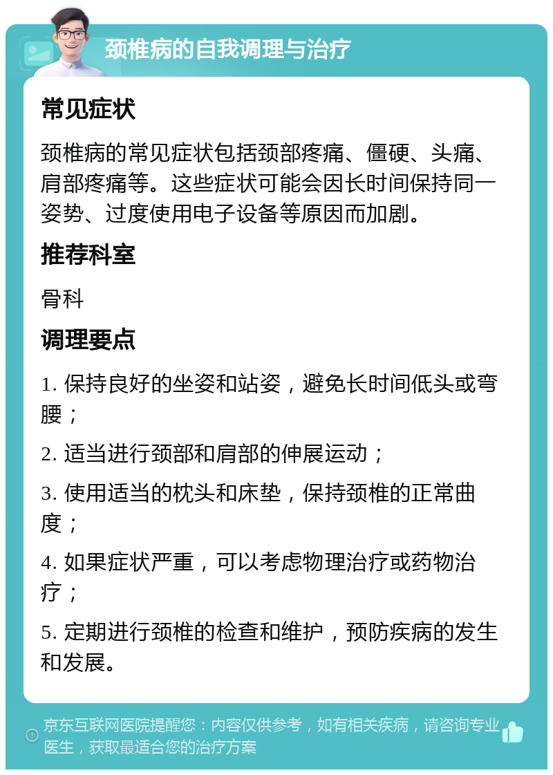 颈椎病的自我调理与治疗 常见症状 颈椎病的常见症状包括颈部疼痛、僵硬、头痛、肩部疼痛等。这些症状可能会因长时间保持同一姿势、过度使用电子设备等原因而加剧。 推荐科室 骨科 调理要点 1. 保持良好的坐姿和站姿，避免长时间低头或弯腰； 2. 适当进行颈部和肩部的伸展运动； 3. 使用适当的枕头和床垫，保持颈椎的正常曲度； 4. 如果症状严重，可以考虑物理治疗或药物治疗； 5. 定期进行颈椎的检查和维护，预防疾病的发生和发展。