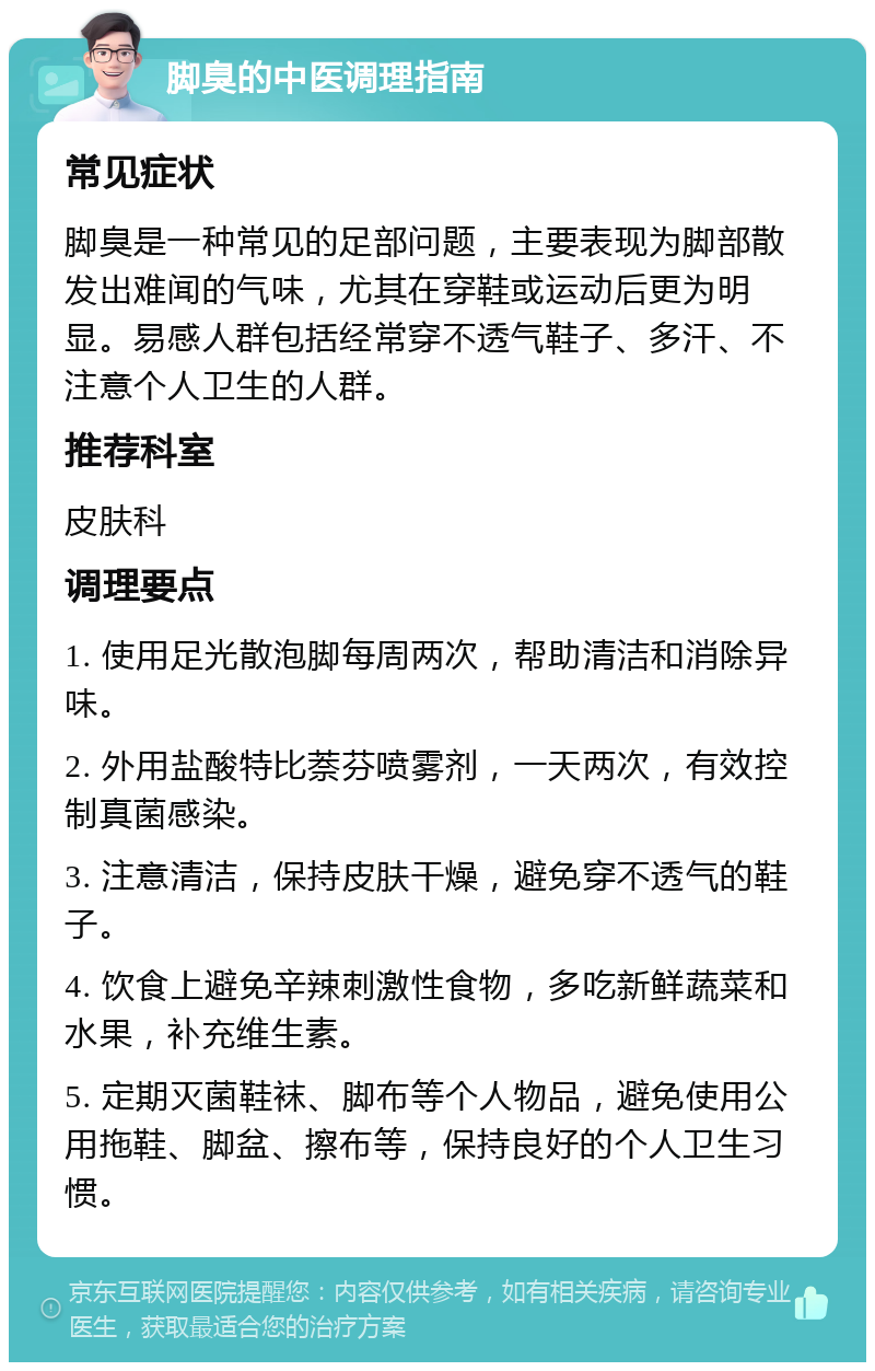 脚臭的中医调理指南 常见症状 脚臭是一种常见的足部问题，主要表现为脚部散发出难闻的气味，尤其在穿鞋或运动后更为明显。易感人群包括经常穿不透气鞋子、多汗、不注意个人卫生的人群。 推荐科室 皮肤科 调理要点 1. 使用足光散泡脚每周两次，帮助清洁和消除异味。 2. 外用盐酸特比萘芬喷雾剂，一天两次，有效控制真菌感染。 3. 注意清洁，保持皮肤干燥，避免穿不透气的鞋子。 4. 饮食上避免辛辣刺激性食物，多吃新鲜蔬菜和水果，补充维生素。 5. 定期灭菌鞋袜、脚布等个人物品，避免使用公用拖鞋、脚盆、擦布等，保持良好的个人卫生习惯。