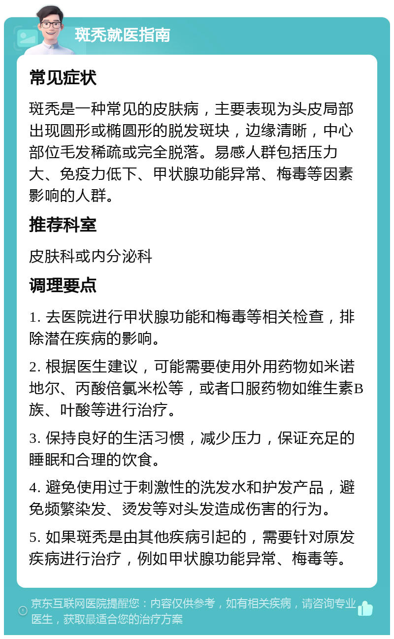 斑秃就医指南 常见症状 斑秃是一种常见的皮肤病，主要表现为头皮局部出现圆形或椭圆形的脱发斑块，边缘清晰，中心部位毛发稀疏或完全脱落。易感人群包括压力大、免疫力低下、甲状腺功能异常、梅毒等因素影响的人群。 推荐科室 皮肤科或内分泌科 调理要点 1. 去医院进行甲状腺功能和梅毒等相关检查，排除潜在疾病的影响。 2. 根据医生建议，可能需要使用外用药物如米诺地尔、丙酸倍氯米松等，或者口服药物如维生素B族、叶酸等进行治疗。 3. 保持良好的生活习惯，减少压力，保证充足的睡眠和合理的饮食。 4. 避免使用过于刺激性的洗发水和护发产品，避免频繁染发、烫发等对头发造成伤害的行为。 5. 如果斑秃是由其他疾病引起的，需要针对原发疾病进行治疗，例如甲状腺功能异常、梅毒等。