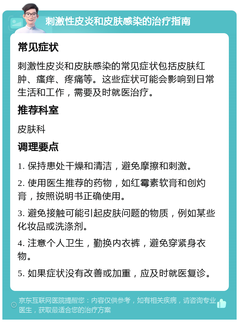 刺激性皮炎和皮肤感染的治疗指南 常见症状 刺激性皮炎和皮肤感染的常见症状包括皮肤红肿、瘙痒、疼痛等。这些症状可能会影响到日常生活和工作，需要及时就医治疗。 推荐科室 皮肤科 调理要点 1. 保持患处干燥和清洁，避免摩擦和刺激。 2. 使用医生推荐的药物，如红霉素软膏和创灼膏，按照说明书正确使用。 3. 避免接触可能引起皮肤问题的物质，例如某些化妆品或洗涤剂。 4. 注意个人卫生，勤换内衣裤，避免穿紧身衣物。 5. 如果症状没有改善或加重，应及时就医复诊。