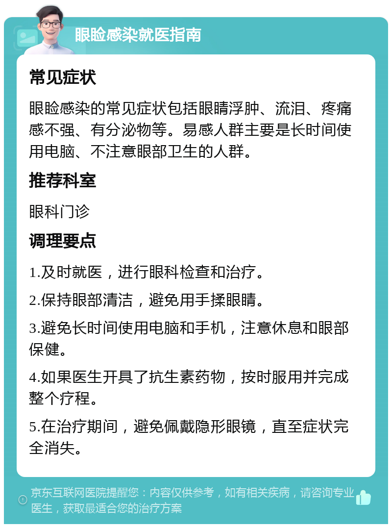 眼睑感染就医指南 常见症状 眼睑感染的常见症状包括眼睛浮肿、流泪、疼痛感不强、有分泌物等。易感人群主要是长时间使用电脑、不注意眼部卫生的人群。 推荐科室 眼科门诊 调理要点 1.及时就医，进行眼科检查和治疗。 2.保持眼部清洁，避免用手揉眼睛。 3.避免长时间使用电脑和手机，注意休息和眼部保健。 4.如果医生开具了抗生素药物，按时服用并完成整个疗程。 5.在治疗期间，避免佩戴隐形眼镜，直至症状完全消失。