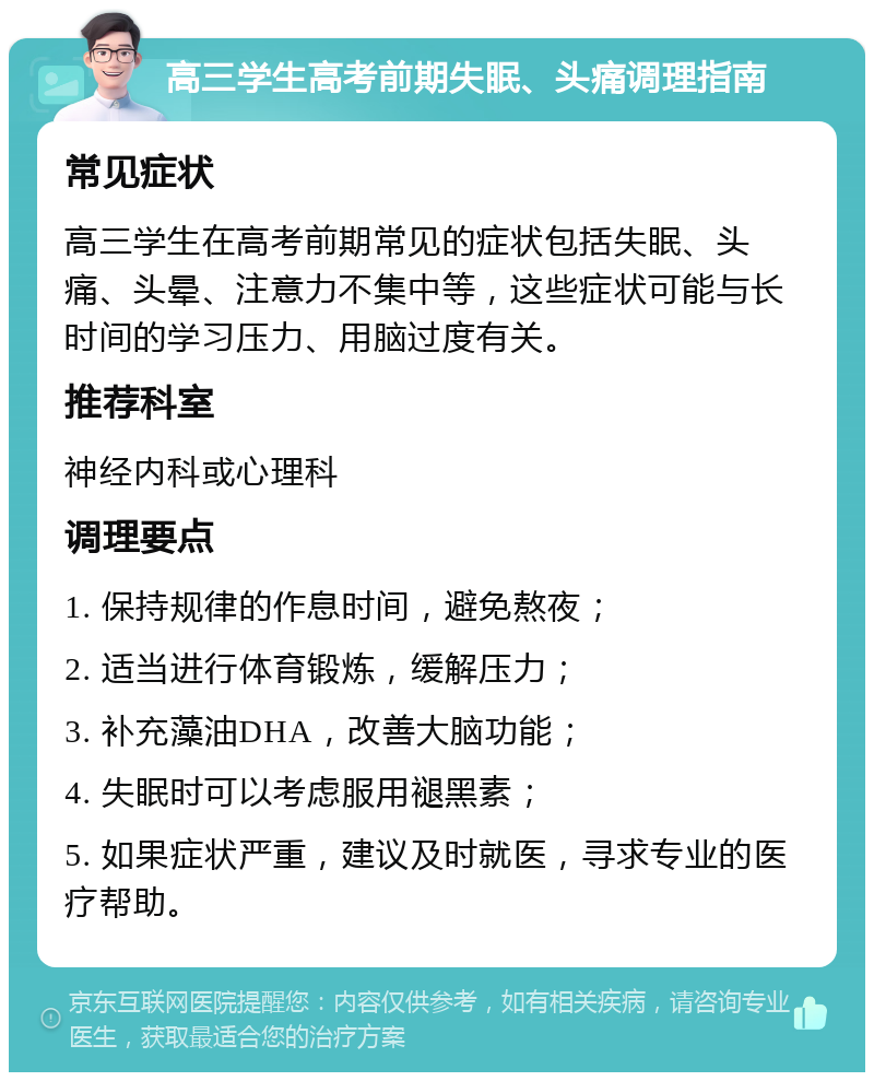 高三学生高考前期失眠、头痛调理指南 常见症状 高三学生在高考前期常见的症状包括失眠、头痛、头晕、注意力不集中等，这些症状可能与长时间的学习压力、用脑过度有关。 推荐科室 神经内科或心理科 调理要点 1. 保持规律的作息时间，避免熬夜； 2. 适当进行体育锻炼，缓解压力； 3. 补充藻油DHA，改善大脑功能； 4. 失眠时可以考虑服用褪黑素； 5. 如果症状严重，建议及时就医，寻求专业的医疗帮助。