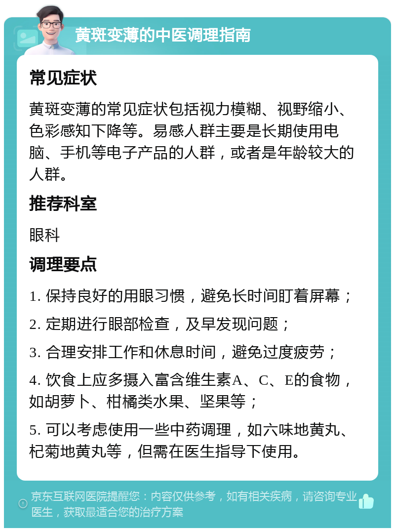 黄斑变薄的中医调理指南 常见症状 黄斑变薄的常见症状包括视力模糊、视野缩小、色彩感知下降等。易感人群主要是长期使用电脑、手机等电子产品的人群，或者是年龄较大的人群。 推荐科室 眼科 调理要点 1. 保持良好的用眼习惯，避免长时间盯着屏幕； 2. 定期进行眼部检查，及早发现问题； 3. 合理安排工作和休息时间，避免过度疲劳； 4. 饮食上应多摄入富含维生素A、C、E的食物，如胡萝卜、柑橘类水果、坚果等； 5. 可以考虑使用一些中药调理，如六味地黄丸、杞菊地黄丸等，但需在医生指导下使用。