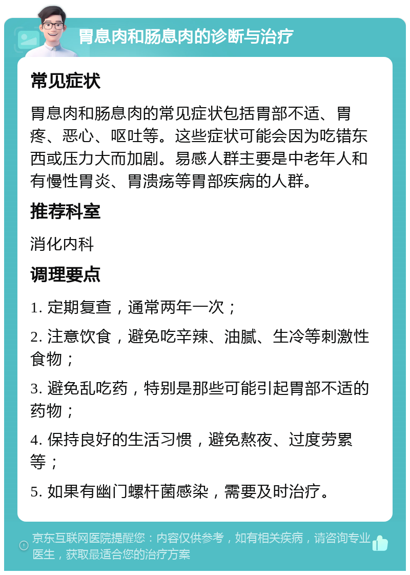 胃息肉和肠息肉的诊断与治疗 常见症状 胃息肉和肠息肉的常见症状包括胃部不适、胃疼、恶心、呕吐等。这些症状可能会因为吃错东西或压力大而加剧。易感人群主要是中老年人和有慢性胃炎、胃溃疡等胃部疾病的人群。 推荐科室 消化内科 调理要点 1. 定期复查，通常两年一次； 2. 注意饮食，避免吃辛辣、油腻、生冷等刺激性食物； 3. 避免乱吃药，特别是那些可能引起胃部不适的药物； 4. 保持良好的生活习惯，避免熬夜、过度劳累等； 5. 如果有幽门螺杆菌感染，需要及时治疗。