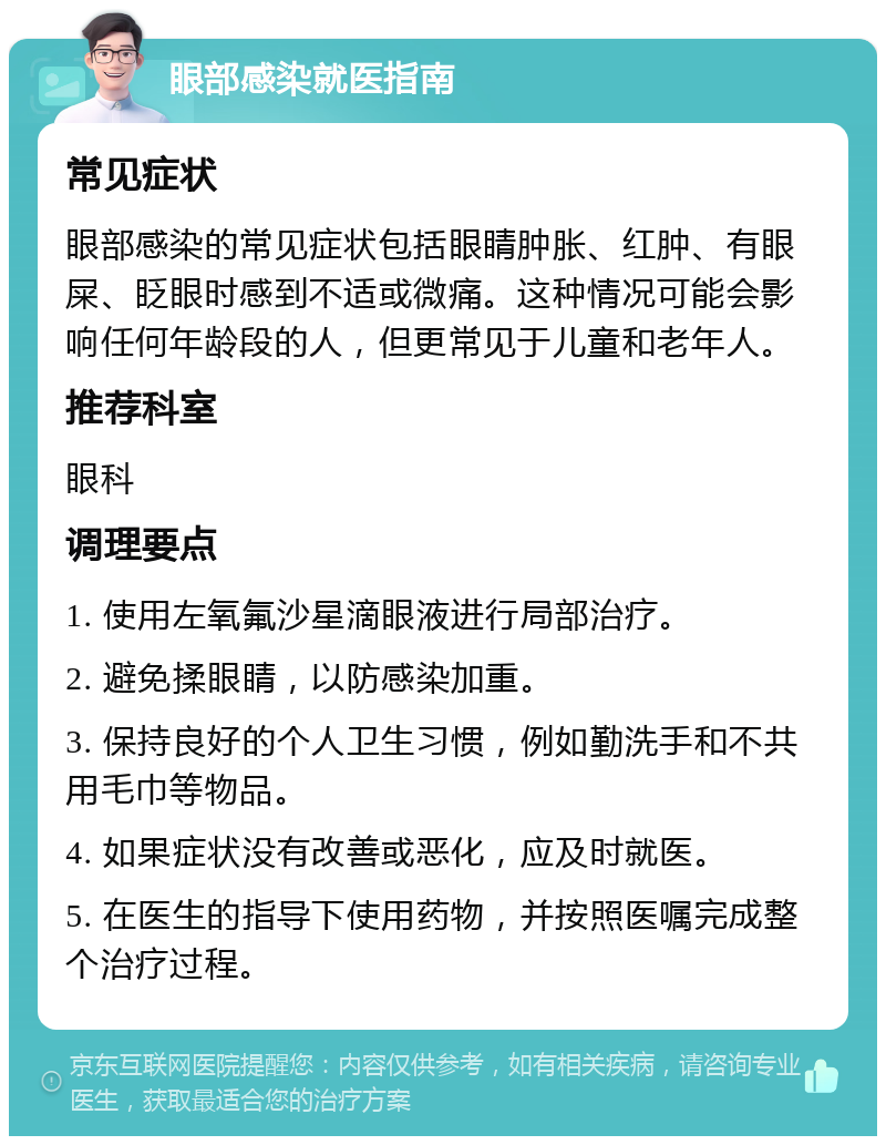 眼部感染就医指南 常见症状 眼部感染的常见症状包括眼睛肿胀、红肿、有眼屎、眨眼时感到不适或微痛。这种情况可能会影响任何年龄段的人，但更常见于儿童和老年人。 推荐科室 眼科 调理要点 1. 使用左氧氟沙星滴眼液进行局部治疗。 2. 避免揉眼睛，以防感染加重。 3. 保持良好的个人卫生习惯，例如勤洗手和不共用毛巾等物品。 4. 如果症状没有改善或恶化，应及时就医。 5. 在医生的指导下使用药物，并按照医嘱完成整个治疗过程。