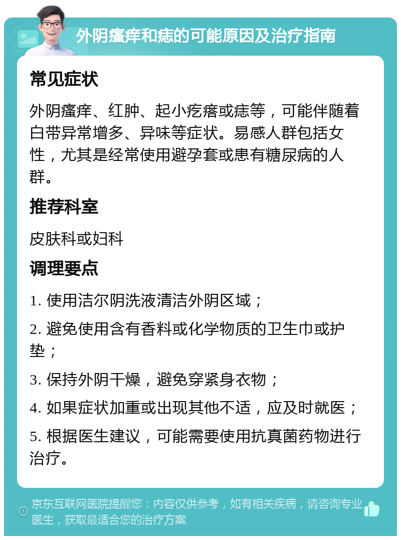 外阴瘙痒和痣的可能原因及治疗指南 常见症状 外阴瘙痒、红肿、起小疙瘩或痣等，可能伴随着白带异常增多、异味等症状。易感人群包括女性，尤其是经常使用避孕套或患有糖尿病的人群。 推荐科室 皮肤科或妇科 调理要点 1. 使用洁尔阴洗液清洁外阴区域； 2. 避免使用含有香料或化学物质的卫生巾或护垫； 3. 保持外阴干燥，避免穿紧身衣物； 4. 如果症状加重或出现其他不适，应及时就医； 5. 根据医生建议，可能需要使用抗真菌药物进行治疗。