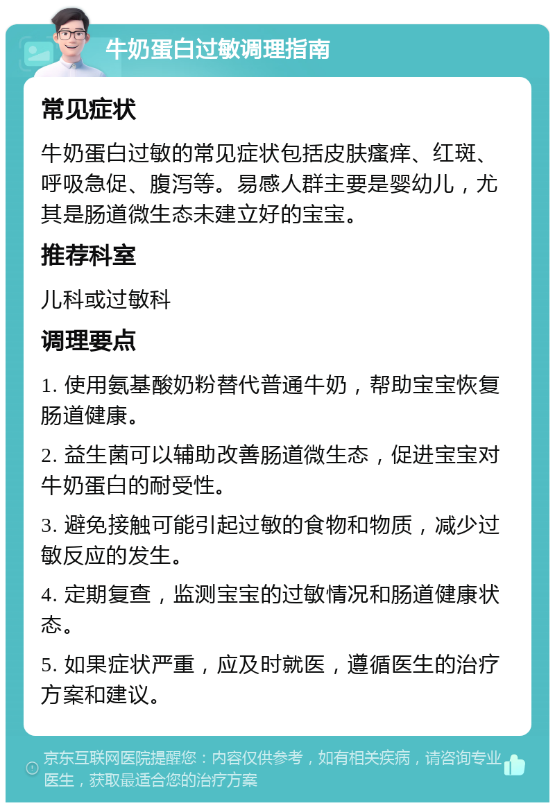 牛奶蛋白过敏调理指南 常见症状 牛奶蛋白过敏的常见症状包括皮肤瘙痒、红斑、呼吸急促、腹泻等。易感人群主要是婴幼儿，尤其是肠道微生态未建立好的宝宝。 推荐科室 儿科或过敏科 调理要点 1. 使用氨基酸奶粉替代普通牛奶，帮助宝宝恢复肠道健康。 2. 益生菌可以辅助改善肠道微生态，促进宝宝对牛奶蛋白的耐受性。 3. 避免接触可能引起过敏的食物和物质，减少过敏反应的发生。 4. 定期复查，监测宝宝的过敏情况和肠道健康状态。 5. 如果症状严重，应及时就医，遵循医生的治疗方案和建议。