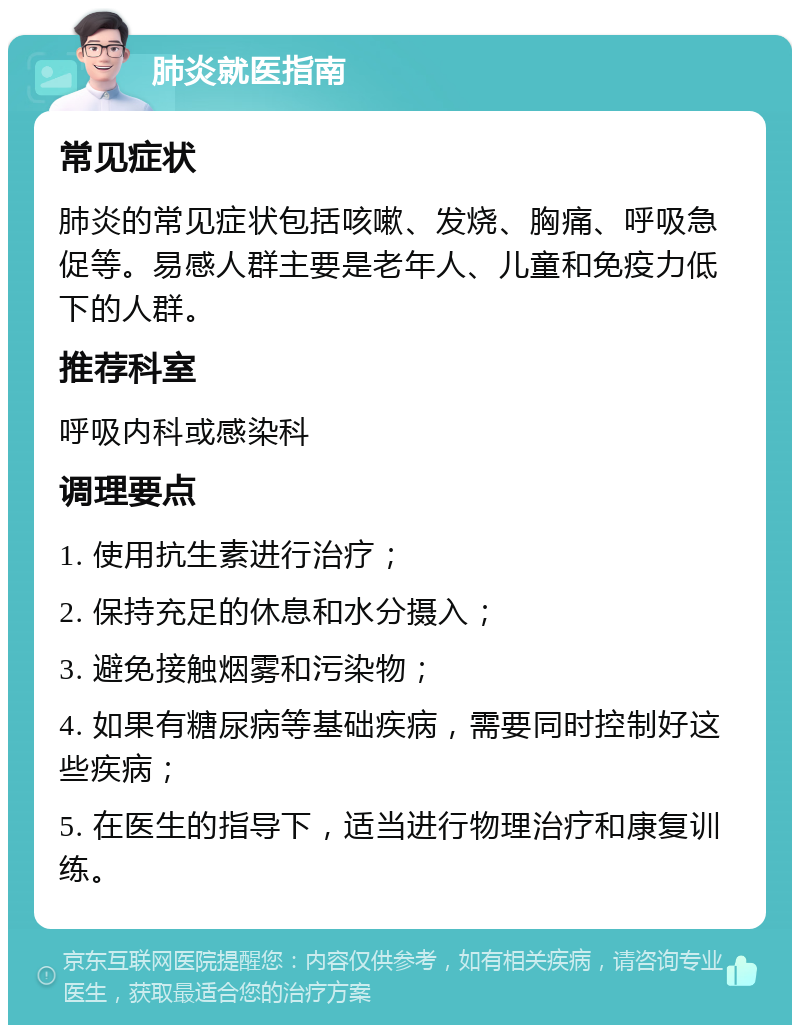 肺炎就医指南 常见症状 肺炎的常见症状包括咳嗽、发烧、胸痛、呼吸急促等。易感人群主要是老年人、儿童和免疫力低下的人群。 推荐科室 呼吸内科或感染科 调理要点 1. 使用抗生素进行治疗； 2. 保持充足的休息和水分摄入； 3. 避免接触烟雾和污染物； 4. 如果有糖尿病等基础疾病，需要同时控制好这些疾病； 5. 在医生的指导下，适当进行物理治疗和康复训练。