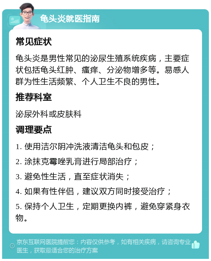 龟头炎就医指南 常见症状 龟头炎是男性常见的泌尿生殖系统疾病，主要症状包括龟头红肿、瘙痒、分泌物增多等。易感人群为性生活频繁、个人卫生不良的男性。 推荐科室 泌尿外科或皮肤科 调理要点 1. 使用洁尔阴冲洗液清洁龟头和包皮； 2. 涂抹克霉唑乳膏进行局部治疗； 3. 避免性生活，直至症状消失； 4. 如果有性伴侣，建议双方同时接受治疗； 5. 保持个人卫生，定期更换内裤，避免穿紧身衣物。