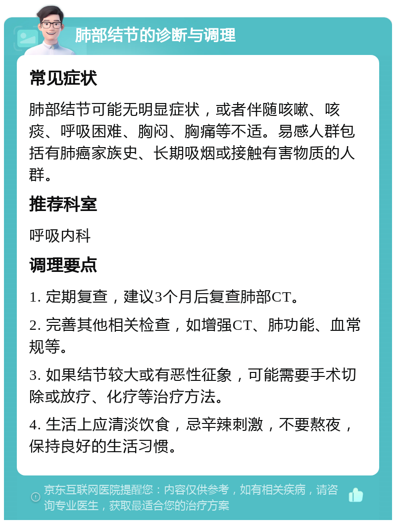 肺部结节的诊断与调理 常见症状 肺部结节可能无明显症状，或者伴随咳嗽、咳痰、呼吸困难、胸闷、胸痛等不适。易感人群包括有肺癌家族史、长期吸烟或接触有害物质的人群。 推荐科室 呼吸内科 调理要点 1. 定期复查，建议3个月后复查肺部CT。 2. 完善其他相关检查，如增强CT、肺功能、血常规等。 3. 如果结节较大或有恶性征象，可能需要手术切除或放疗、化疗等治疗方法。 4. 生活上应清淡饮食，忌辛辣刺激，不要熬夜，保持良好的生活习惯。