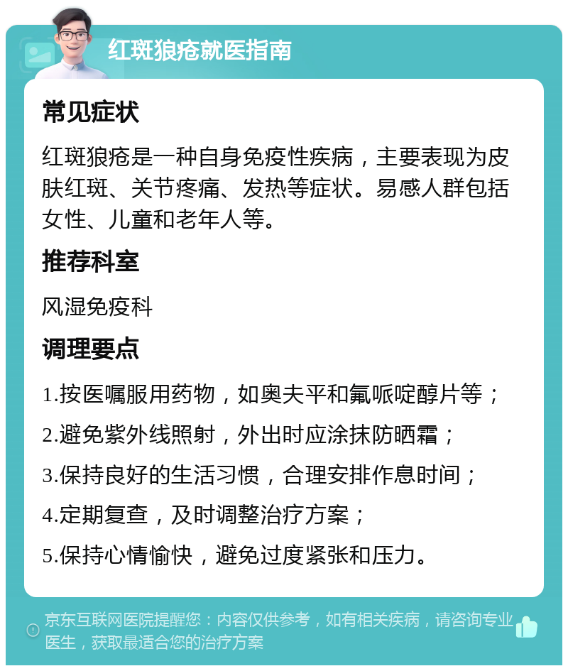 红斑狼疮就医指南 常见症状 红斑狼疮是一种自身免疫性疾病，主要表现为皮肤红斑、关节疼痛、发热等症状。易感人群包括女性、儿童和老年人等。 推荐科室 风湿免疫科 调理要点 1.按医嘱服用药物，如奥夫平和氟哌啶醇片等； 2.避免紫外线照射，外出时应涂抹防晒霜； 3.保持良好的生活习惯，合理安排作息时间； 4.定期复查，及时调整治疗方案； 5.保持心情愉快，避免过度紧张和压力。