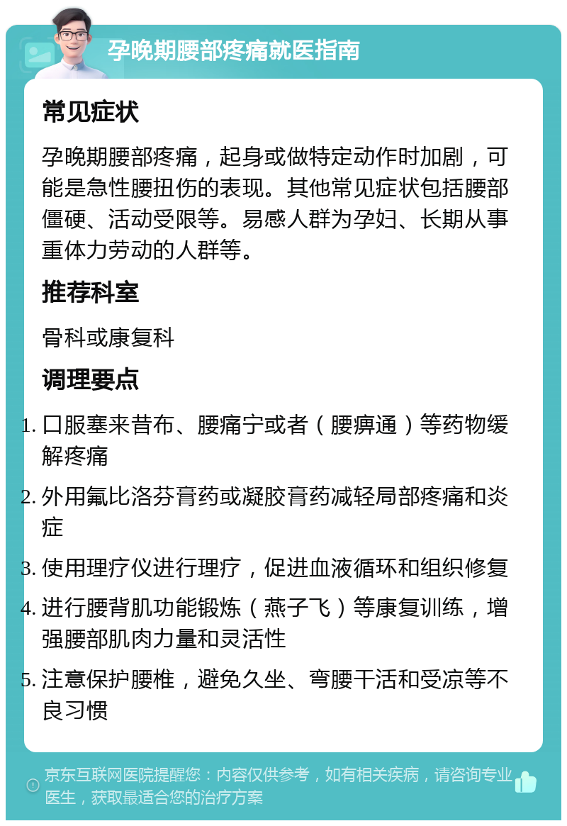 孕晚期腰部疼痛就医指南 常见症状 孕晚期腰部疼痛，起身或做特定动作时加剧，可能是急性腰扭伤的表现。其他常见症状包括腰部僵硬、活动受限等。易感人群为孕妇、长期从事重体力劳动的人群等。 推荐科室 骨科或康复科 调理要点 口服塞来昔布、腰痛宁或者（腰痹通）等药物缓解疼痛 外用氟比洛芬膏药或凝胶膏药减轻局部疼痛和炎症 使用理疗仪进行理疗，促进血液循环和组织修复 进行腰背肌功能锻炼（燕子飞）等康复训练，增强腰部肌肉力量和灵活性 注意保护腰椎，避免久坐、弯腰干活和受凉等不良习惯