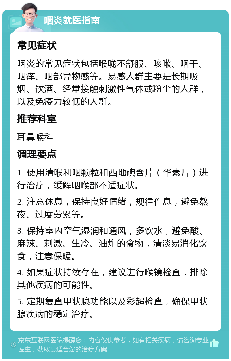 咽炎就医指南 常见症状 咽炎的常见症状包括喉咙不舒服、咳嗽、咽干、咽痒、咽部异物感等。易感人群主要是长期吸烟、饮酒、经常接触刺激性气体或粉尘的人群，以及免疫力较低的人群。 推荐科室 耳鼻喉科 调理要点 1. 使用清喉利咽颗粒和西地碘含片（华素片）进行治疗，缓解咽喉部不适症状。 2. 注意休息，保持良好情绪，规律作息，避免熬夜、过度劳累等。 3. 保持室内空气湿润和通风，多饮水，避免酸、麻辣、刺激、生冷、油炸的食物，清淡易消化饮食，注意保暖。 4. 如果症状持续存在，建议进行喉镜检查，排除其他疾病的可能性。 5. 定期复查甲状腺功能以及彩超检查，确保甲状腺疾病的稳定治疗。