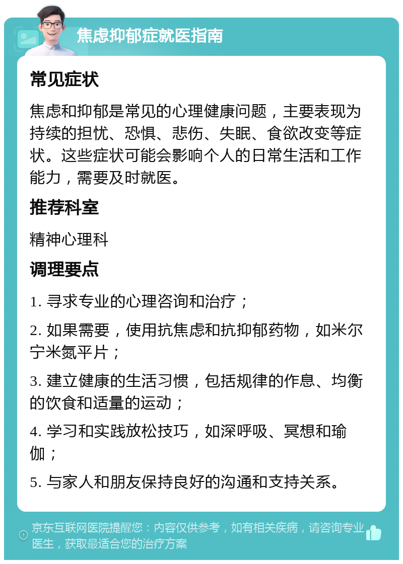 焦虑抑郁症就医指南 常见症状 焦虑和抑郁是常见的心理健康问题，主要表现为持续的担忧、恐惧、悲伤、失眠、食欲改变等症状。这些症状可能会影响个人的日常生活和工作能力，需要及时就医。 推荐科室 精神心理科 调理要点 1. 寻求专业的心理咨询和治疗； 2. 如果需要，使用抗焦虑和抗抑郁药物，如米尔宁米氮平片； 3. 建立健康的生活习惯，包括规律的作息、均衡的饮食和适量的运动； 4. 学习和实践放松技巧，如深呼吸、冥想和瑜伽； 5. 与家人和朋友保持良好的沟通和支持关系。