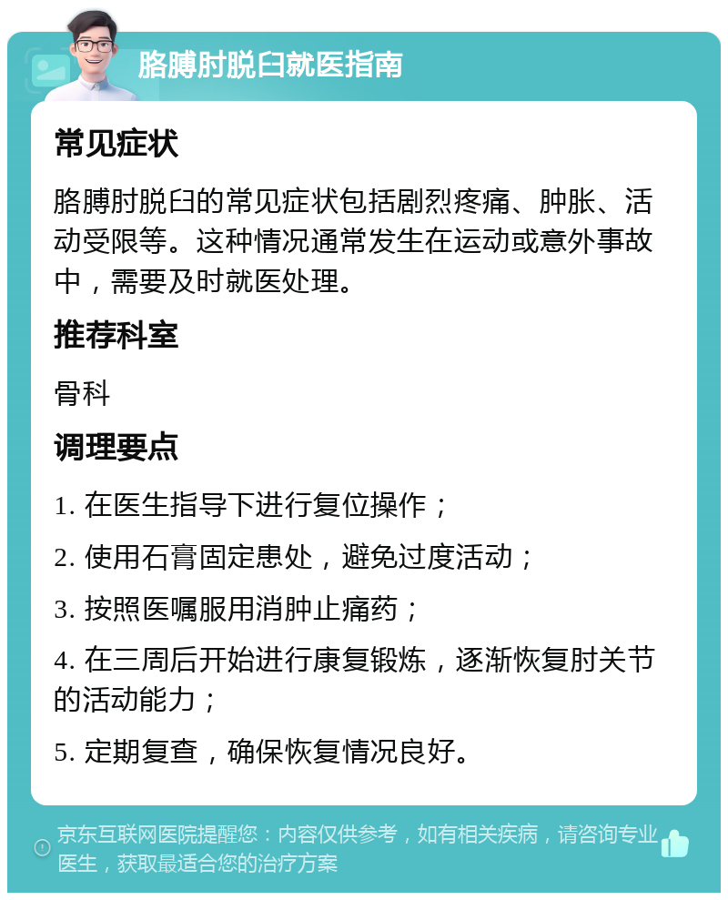 胳膊肘脱臼就医指南 常见症状 胳膊肘脱臼的常见症状包括剧烈疼痛、肿胀、活动受限等。这种情况通常发生在运动或意外事故中，需要及时就医处理。 推荐科室 骨科 调理要点 1. 在医生指导下进行复位操作； 2. 使用石膏固定患处，避免过度活动； 3. 按照医嘱服用消肿止痛药； 4. 在三周后开始进行康复锻炼，逐渐恢复肘关节的活动能力； 5. 定期复查，确保恢复情况良好。