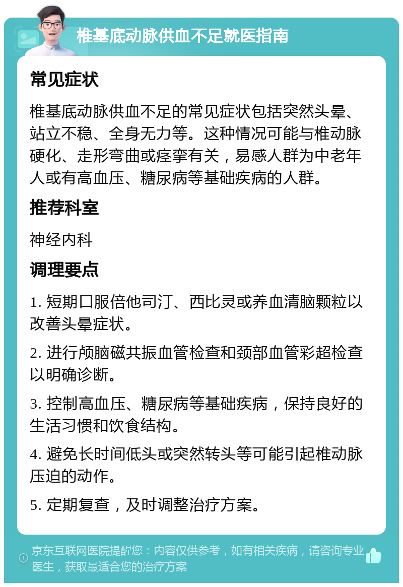 椎基底动脉供血不足就医指南 常见症状 椎基底动脉供血不足的常见症状包括突然头晕、站立不稳、全身无力等。这种情况可能与椎动脉硬化、走形弯曲或痉挛有关，易感人群为中老年人或有高血压、糖尿病等基础疾病的人群。 推荐科室 神经内科 调理要点 1. 短期口服倍他司汀、西比灵或养血清脑颗粒以改善头晕症状。 2. 进行颅脑磁共振血管检查和颈部血管彩超检查以明确诊断。 3. 控制高血压、糖尿病等基础疾病，保持良好的生活习惯和饮食结构。 4. 避免长时间低头或突然转头等可能引起椎动脉压迫的动作。 5. 定期复查，及时调整治疗方案。