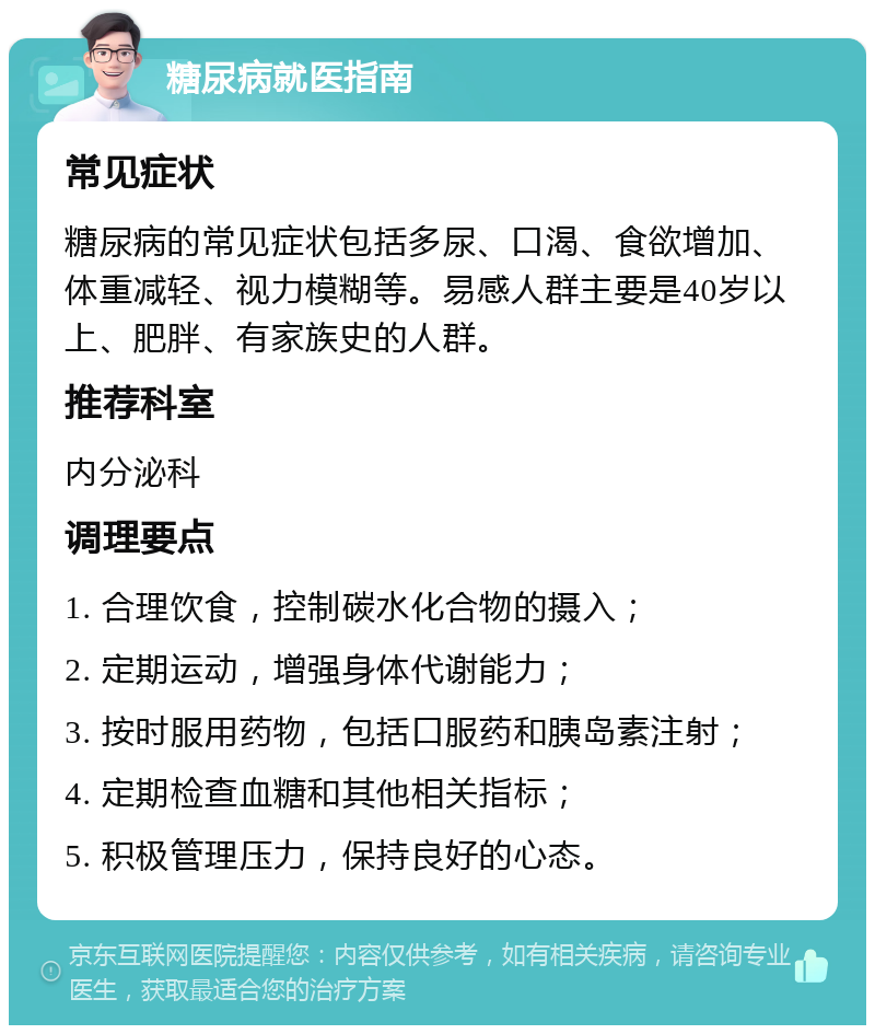 糖尿病就医指南 常见症状 糖尿病的常见症状包括多尿、口渴、食欲增加、体重减轻、视力模糊等。易感人群主要是40岁以上、肥胖、有家族史的人群。 推荐科室 内分泌科 调理要点 1. 合理饮食，控制碳水化合物的摄入； 2. 定期运动，增强身体代谢能力； 3. 按时服用药物，包括口服药和胰岛素注射； 4. 定期检查血糖和其他相关指标； 5. 积极管理压力，保持良好的心态。