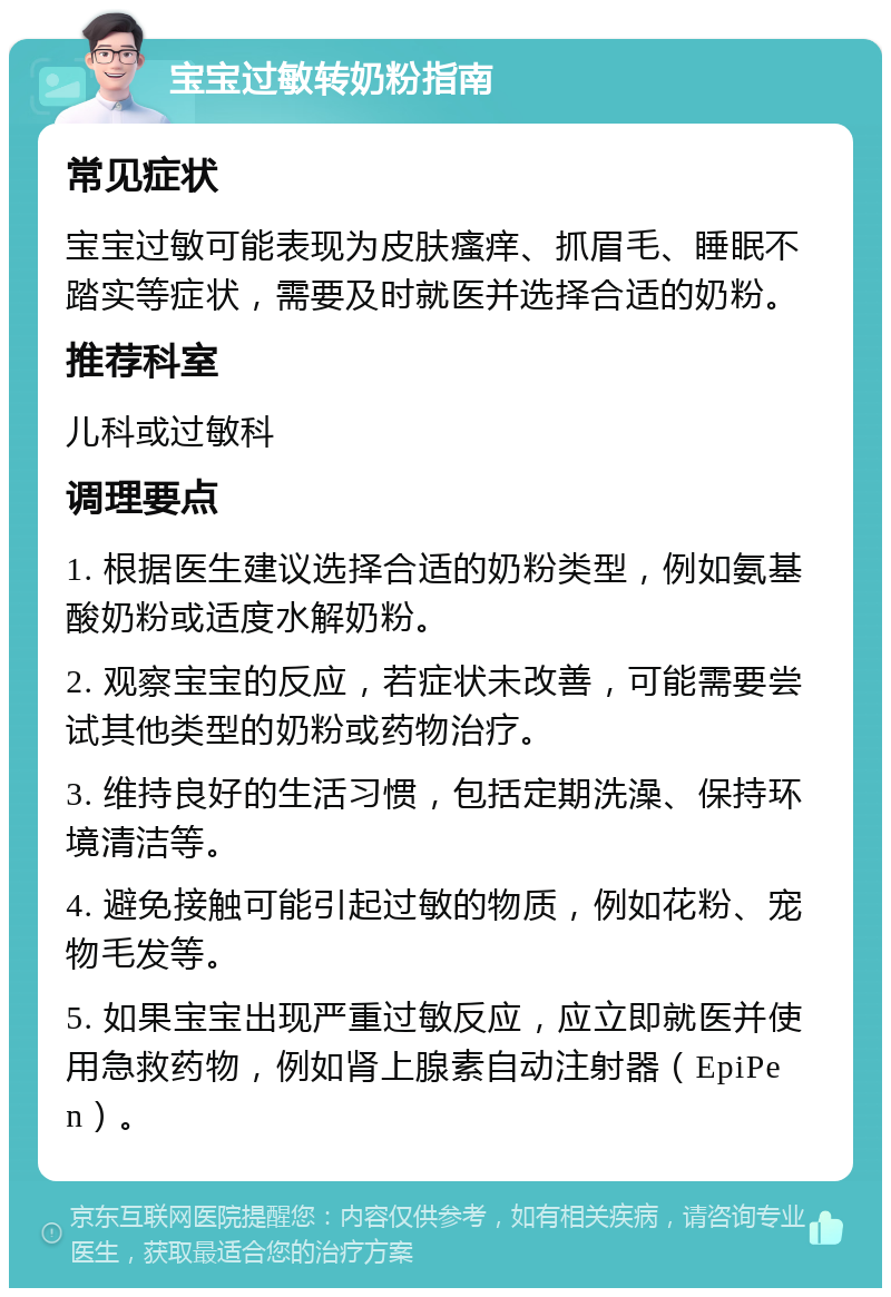 宝宝过敏转奶粉指南 常见症状 宝宝过敏可能表现为皮肤瘙痒、抓眉毛、睡眠不踏实等症状，需要及时就医并选择合适的奶粉。 推荐科室 儿科或过敏科 调理要点 1. 根据医生建议选择合适的奶粉类型，例如氨基酸奶粉或适度水解奶粉。 2. 观察宝宝的反应，若症状未改善，可能需要尝试其他类型的奶粉或药物治疗。 3. 维持良好的生活习惯，包括定期洗澡、保持环境清洁等。 4. 避免接触可能引起过敏的物质，例如花粉、宠物毛发等。 5. 如果宝宝出现严重过敏反应，应立即就医并使用急救药物，例如肾上腺素自动注射器（EpiPen）。