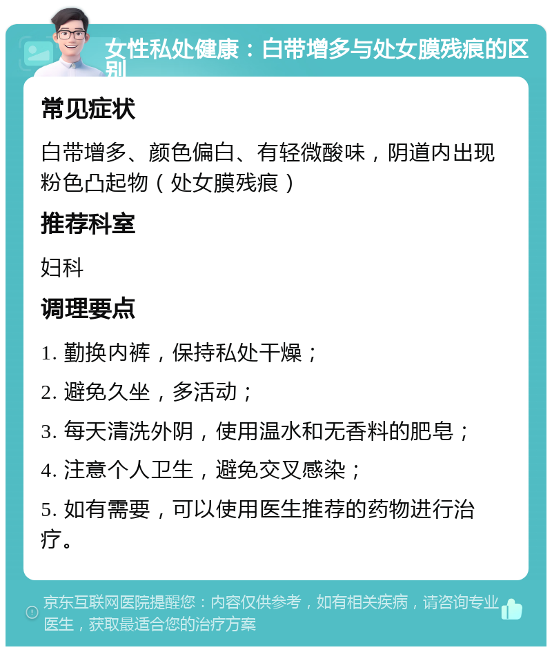 女性私处健康：白带增多与处女膜残痕的区别 常见症状 白带增多、颜色偏白、有轻微酸味，阴道内出现粉色凸起物（处女膜残痕） 推荐科室 妇科 调理要点 1. 勤换内裤，保持私处干燥； 2. 避免久坐，多活动； 3. 每天清洗外阴，使用温水和无香料的肥皂； 4. 注意个人卫生，避免交叉感染； 5. 如有需要，可以使用医生推荐的药物进行治疗。