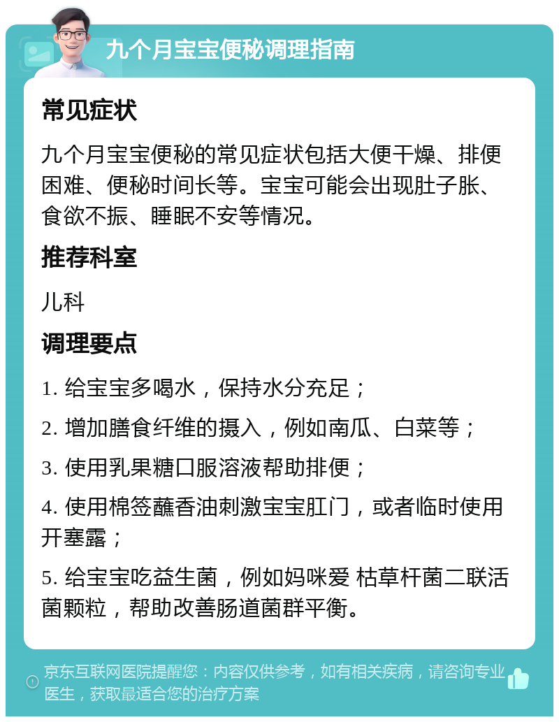 九个月宝宝便秘调理指南 常见症状 九个月宝宝便秘的常见症状包括大便干燥、排便困难、便秘时间长等。宝宝可能会出现肚子胀、食欲不振、睡眠不安等情况。 推荐科室 儿科 调理要点 1. 给宝宝多喝水，保持水分充足； 2. 增加膳食纤维的摄入，例如南瓜、白菜等； 3. 使用乳果糖口服溶液帮助排便； 4. 使用棉签蘸香油刺激宝宝肛门，或者临时使用开塞露； 5. 给宝宝吃益生菌，例如妈咪爱 枯草杆菌二联活菌颗粒，帮助改善肠道菌群平衡。