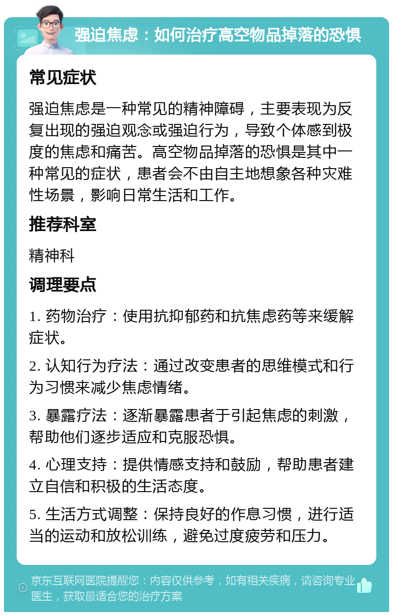 强迫焦虑：如何治疗高空物品掉落的恐惧 常见症状 强迫焦虑是一种常见的精神障碍，主要表现为反复出现的强迫观念或强迫行为，导致个体感到极度的焦虑和痛苦。高空物品掉落的恐惧是其中一种常见的症状，患者会不由自主地想象各种灾难性场景，影响日常生活和工作。 推荐科室 精神科 调理要点 1. 药物治疗：使用抗抑郁药和抗焦虑药等来缓解症状。 2. 认知行为疗法：通过改变患者的思维模式和行为习惯来减少焦虑情绪。 3. 暴露疗法：逐渐暴露患者于引起焦虑的刺激，帮助他们逐步适应和克服恐惧。 4. 心理支持：提供情感支持和鼓励，帮助患者建立自信和积极的生活态度。 5. 生活方式调整：保持良好的作息习惯，进行适当的运动和放松训练，避免过度疲劳和压力。