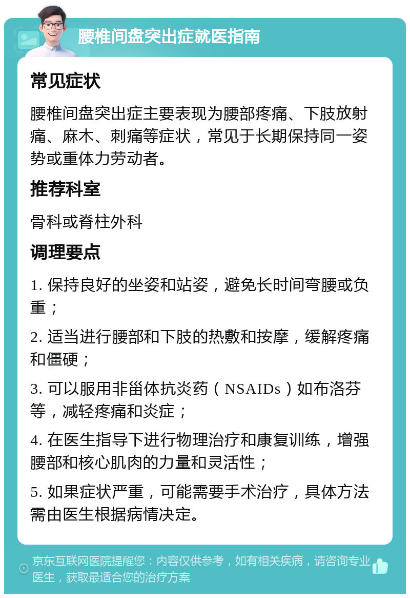 腰椎间盘突出症就医指南 常见症状 腰椎间盘突出症主要表现为腰部疼痛、下肢放射痛、麻木、刺痛等症状，常见于长期保持同一姿势或重体力劳动者。 推荐科室 骨科或脊柱外科 调理要点 1. 保持良好的坐姿和站姿，避免长时间弯腰或负重； 2. 适当进行腰部和下肢的热敷和按摩，缓解疼痛和僵硬； 3. 可以服用非甾体抗炎药（NSAIDs）如布洛芬等，减轻疼痛和炎症； 4. 在医生指导下进行物理治疗和康复训练，增强腰部和核心肌肉的力量和灵活性； 5. 如果症状严重，可能需要手术治疗，具体方法需由医生根据病情决定。