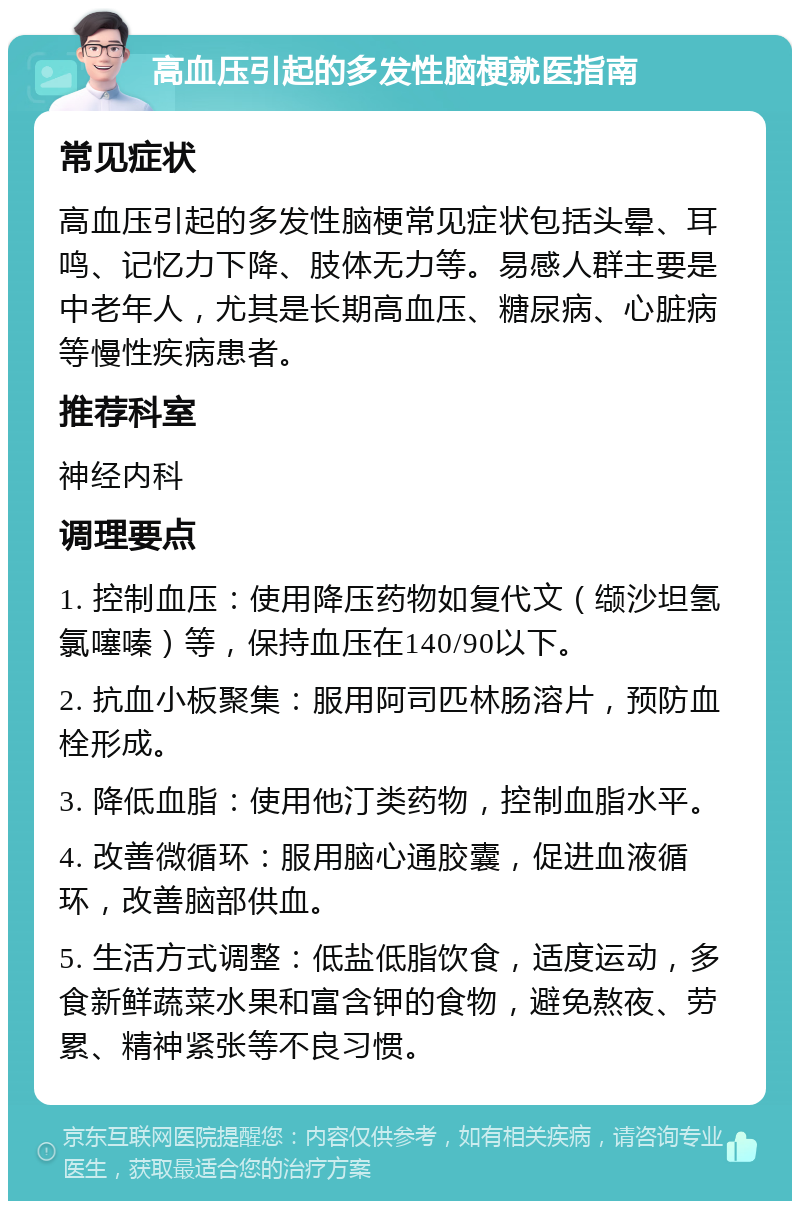 高血压引起的多发性脑梗就医指南 常见症状 高血压引起的多发性脑梗常见症状包括头晕、耳鸣、记忆力下降、肢体无力等。易感人群主要是中老年人，尤其是长期高血压、糖尿病、心脏病等慢性疾病患者。 推荐科室 神经内科 调理要点 1. 控制血压：使用降压药物如复代文（缬沙坦氢氯噻嗪）等，保持血压在140/90以下。 2. 抗血小板聚集：服用阿司匹林肠溶片，预防血栓形成。 3. 降低血脂：使用他汀类药物，控制血脂水平。 4. 改善微循环：服用脑心通胶囊，促进血液循环，改善脑部供血。 5. 生活方式调整：低盐低脂饮食，适度运动，多食新鲜蔬菜水果和富含钾的食物，避免熬夜、劳累、精神紧张等不良习惯。