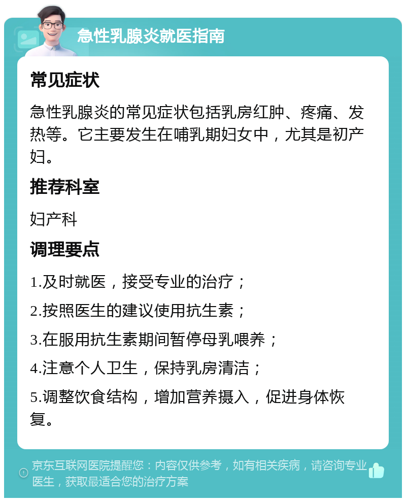 急性乳腺炎就医指南 常见症状 急性乳腺炎的常见症状包括乳房红肿、疼痛、发热等。它主要发生在哺乳期妇女中，尤其是初产妇。 推荐科室 妇产科 调理要点 1.及时就医，接受专业的治疗； 2.按照医生的建议使用抗生素； 3.在服用抗生素期间暂停母乳喂养； 4.注意个人卫生，保持乳房清洁； 5.调整饮食结构，增加营养摄入，促进身体恢复。