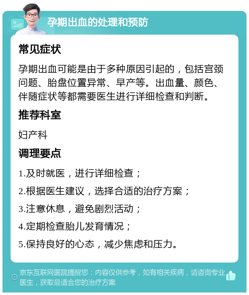 孕期出血的处理和预防 常见症状 孕期出血可能是由于多种原因引起的，包括宫颈问题、胎盘位置异常、早产等。出血量、颜色、伴随症状等都需要医生进行详细检查和判断。 推荐科室 妇产科 调理要点 1.及时就医，进行详细检查； 2.根据医生建议，选择合适的治疗方案； 3.注意休息，避免剧烈活动； 4.定期检查胎儿发育情况； 5.保持良好的心态，减少焦虑和压力。