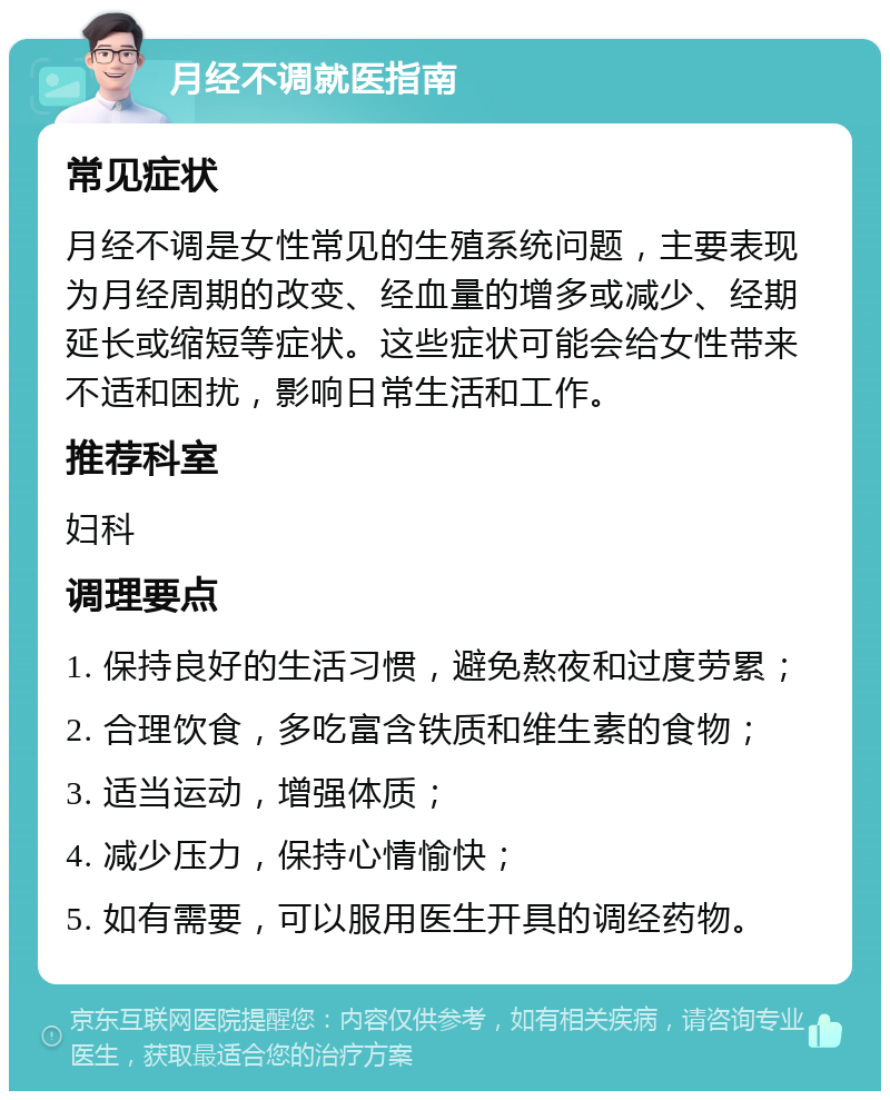 月经不调就医指南 常见症状 月经不调是女性常见的生殖系统问题，主要表现为月经周期的改变、经血量的增多或减少、经期延长或缩短等症状。这些症状可能会给女性带来不适和困扰，影响日常生活和工作。 推荐科室 妇科 调理要点 1. 保持良好的生活习惯，避免熬夜和过度劳累； 2. 合理饮食，多吃富含铁质和维生素的食物； 3. 适当运动，增强体质； 4. 减少压力，保持心情愉快； 5. 如有需要，可以服用医生开具的调经药物。