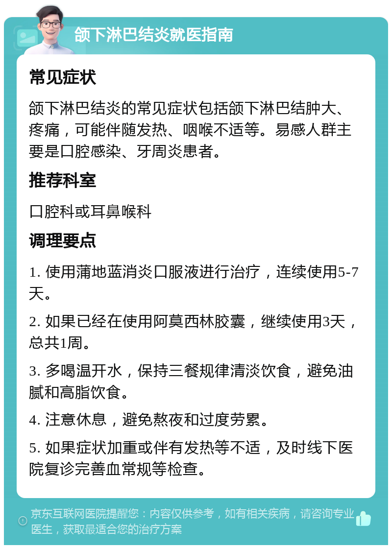 颌下淋巴结炎就医指南 常见症状 颌下淋巴结炎的常见症状包括颌下淋巴结肿大、疼痛，可能伴随发热、咽喉不适等。易感人群主要是口腔感染、牙周炎患者。 推荐科室 口腔科或耳鼻喉科 调理要点 1. 使用蒲地蓝消炎口服液进行治疗，连续使用5-7天。 2. 如果已经在使用阿莫西林胶囊，继续使用3天，总共1周。 3. 多喝温开水，保持三餐规律清淡饮食，避免油腻和高脂饮食。 4. 注意休息，避免熬夜和过度劳累。 5. 如果症状加重或伴有发热等不适，及时线下医院复诊完善血常规等检查。