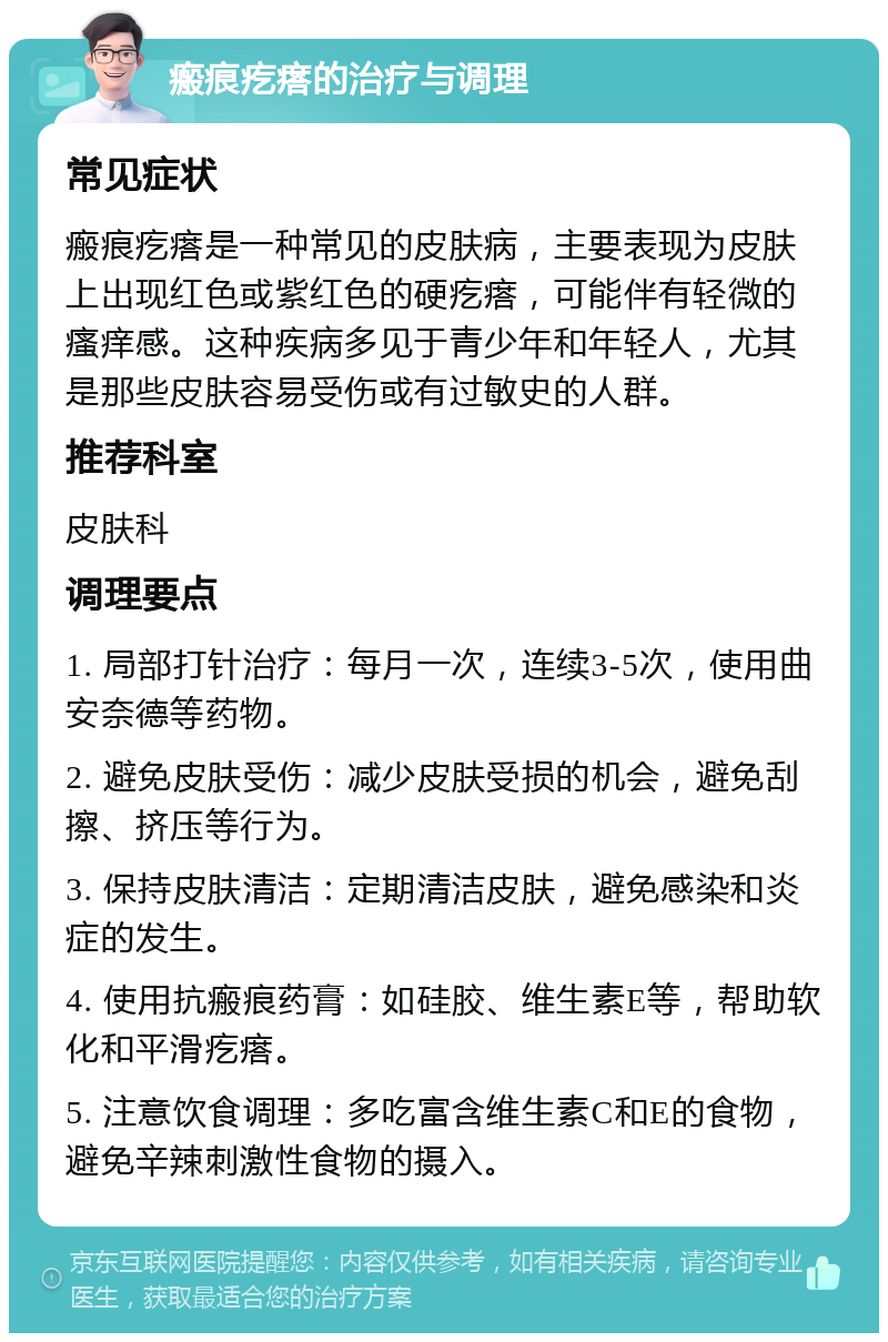 瘢痕疙瘩的治疗与调理 常见症状 瘢痕疙瘩是一种常见的皮肤病，主要表现为皮肤上出现红色或紫红色的硬疙瘩，可能伴有轻微的瘙痒感。这种疾病多见于青少年和年轻人，尤其是那些皮肤容易受伤或有过敏史的人群。 推荐科室 皮肤科 调理要点 1. 局部打针治疗：每月一次，连续3-5次，使用曲安奈德等药物。 2. 避免皮肤受伤：减少皮肤受损的机会，避免刮擦、挤压等行为。 3. 保持皮肤清洁：定期清洁皮肤，避免感染和炎症的发生。 4. 使用抗瘢痕药膏：如硅胶、维生素E等，帮助软化和平滑疙瘩。 5. 注意饮食调理：多吃富含维生素C和E的食物，避免辛辣刺激性食物的摄入。