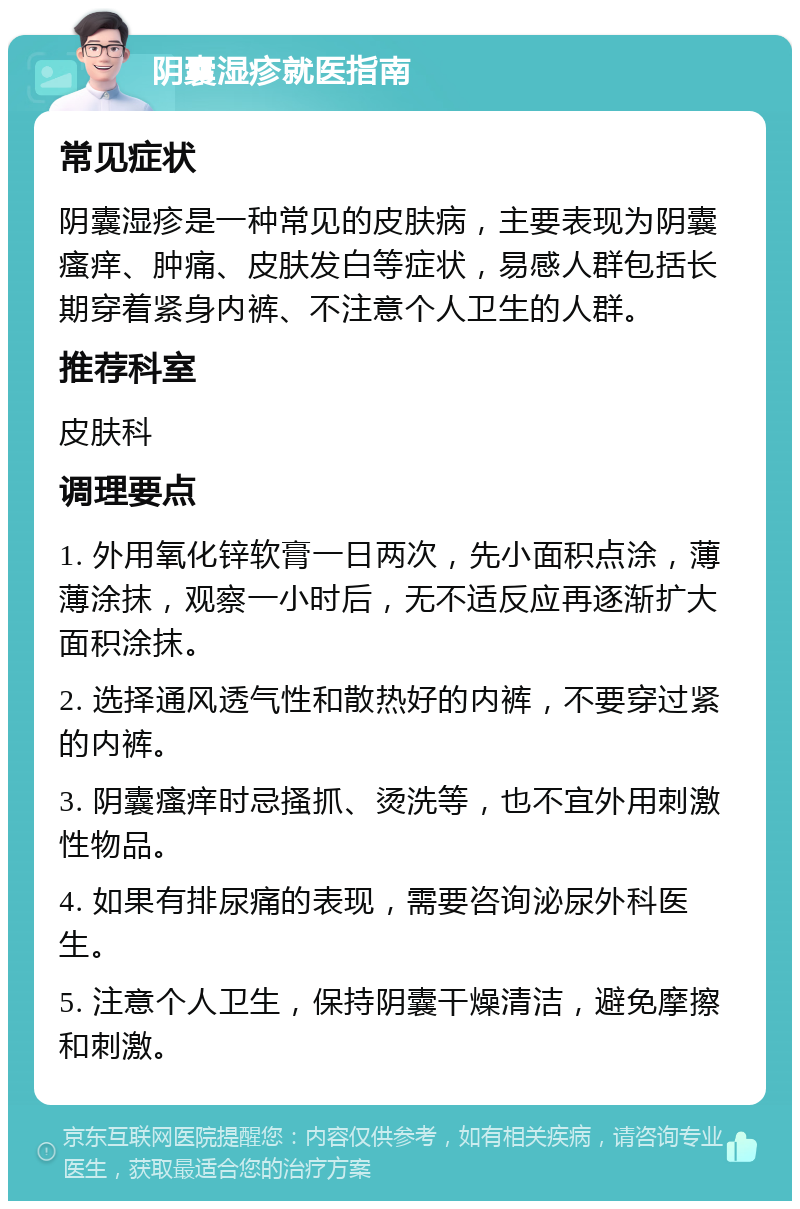 阴囊湿疹就医指南 常见症状 阴囊湿疹是一种常见的皮肤病，主要表现为阴囊瘙痒、肿痛、皮肤发白等症状，易感人群包括长期穿着紧身内裤、不注意个人卫生的人群。 推荐科室 皮肤科 调理要点 1. 外用氧化锌软膏一日两次，先小面积点涂，薄薄涂抹，观察一小时后，无不适反应再逐渐扩大面积涂抹。 2. 选择通风透气性和散热好的内裤，不要穿过紧的内裤。 3. 阴囊瘙痒时忌搔抓、烫洗等，也不宜外用刺激性物品。 4. 如果有排尿痛的表现，需要咨询泌尿外科医生。 5. 注意个人卫生，保持阴囊干燥清洁，避免摩擦和刺激。