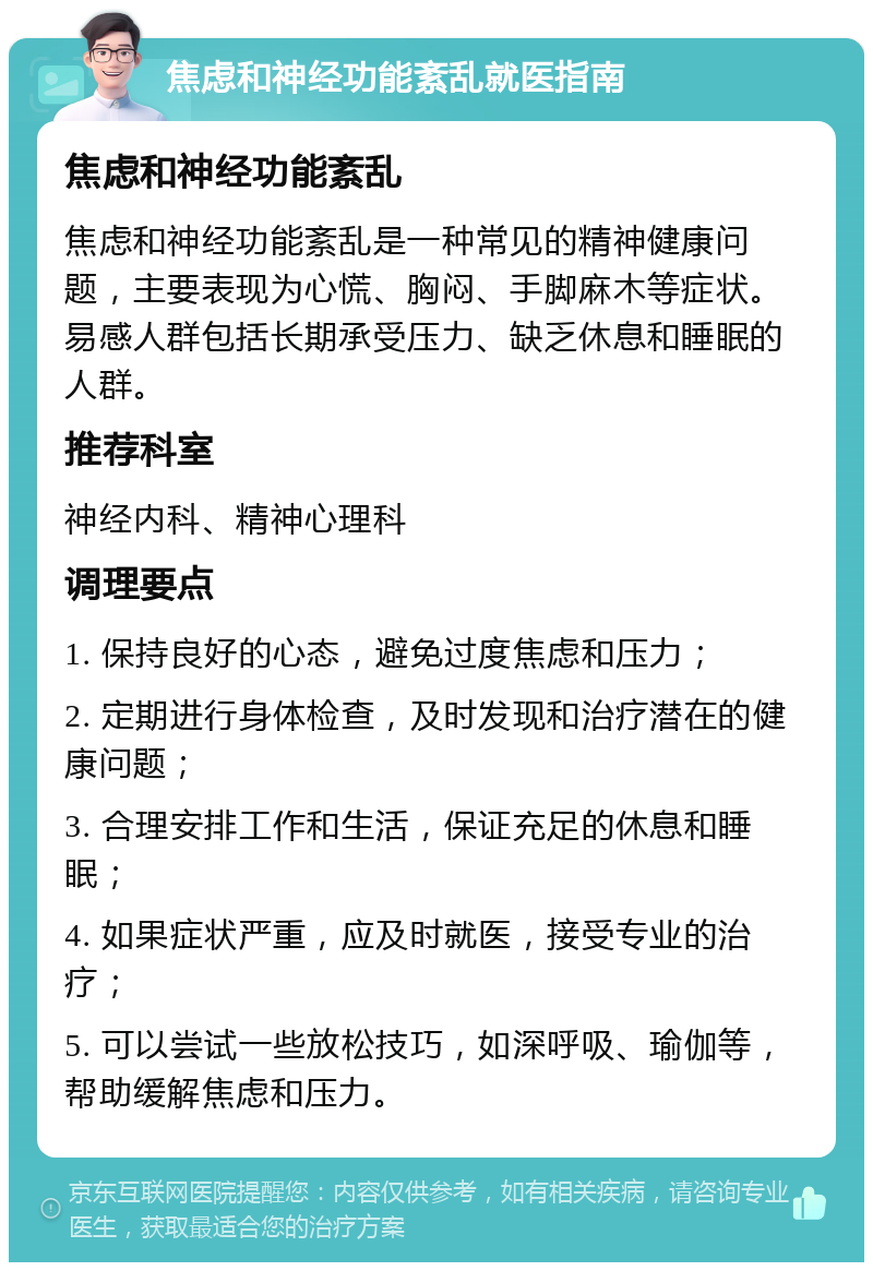 焦虑和神经功能紊乱就医指南 焦虑和神经功能紊乱 焦虑和神经功能紊乱是一种常见的精神健康问题，主要表现为心慌、胸闷、手脚麻木等症状。易感人群包括长期承受压力、缺乏休息和睡眠的人群。 推荐科室 神经内科、精神心理科 调理要点 1. 保持良好的心态，避免过度焦虑和压力； 2. 定期进行身体检查，及时发现和治疗潜在的健康问题； 3. 合理安排工作和生活，保证充足的休息和睡眠； 4. 如果症状严重，应及时就医，接受专业的治疗； 5. 可以尝试一些放松技巧，如深呼吸、瑜伽等，帮助缓解焦虑和压力。