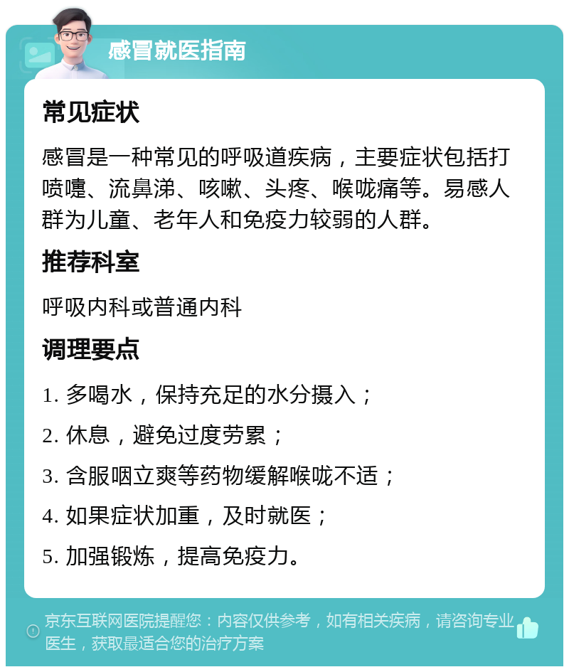 感冒就医指南 常见症状 感冒是一种常见的呼吸道疾病，主要症状包括打喷嚏、流鼻涕、咳嗽、头疼、喉咙痛等。易感人群为儿童、老年人和免疫力较弱的人群。 推荐科室 呼吸内科或普通内科 调理要点 1. 多喝水，保持充足的水分摄入； 2. 休息，避免过度劳累； 3. 含服咽立爽等药物缓解喉咙不适； 4. 如果症状加重，及时就医； 5. 加强锻炼，提高免疫力。