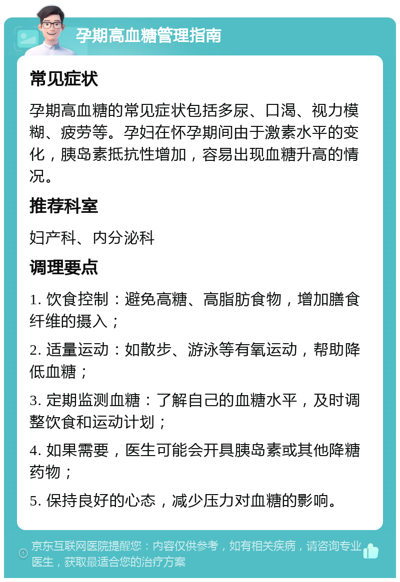 孕期高血糖管理指南 常见症状 孕期高血糖的常见症状包括多尿、口渴、视力模糊、疲劳等。孕妇在怀孕期间由于激素水平的变化，胰岛素抵抗性增加，容易出现血糖升高的情况。 推荐科室 妇产科、内分泌科 调理要点 1. 饮食控制：避免高糖、高脂肪食物，增加膳食纤维的摄入； 2. 适量运动：如散步、游泳等有氧运动，帮助降低血糖； 3. 定期监测血糖：了解自己的血糖水平，及时调整饮食和运动计划； 4. 如果需要，医生可能会开具胰岛素或其他降糖药物； 5. 保持良好的心态，减少压力对血糖的影响。