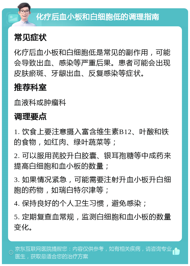 化疗后血小板和白细胞低的调理指南 常见症状 化疗后血小板和白细胞低是常见的副作用，可能会导致出血、感染等严重后果。患者可能会出现皮肤瘀斑、牙龈出血、反复感染等症状。 推荐科室 血液科或肿瘤科 调理要点 1. 饮食上要注意摄入富含维生素B12、叶酸和铁的食物，如红肉、绿叶蔬菜等； 2. 可以服用芪胶升白胶囊、银耳孢糖等中成药来提高白细胞和血小板的数量； 3. 如果情况紧急，可能需要注射升血小板升白细胞的药物，如瑞白特尔津等； 4. 保持良好的个人卫生习惯，避免感染； 5. 定期复查血常规，监测白细胞和血小板的数量变化。