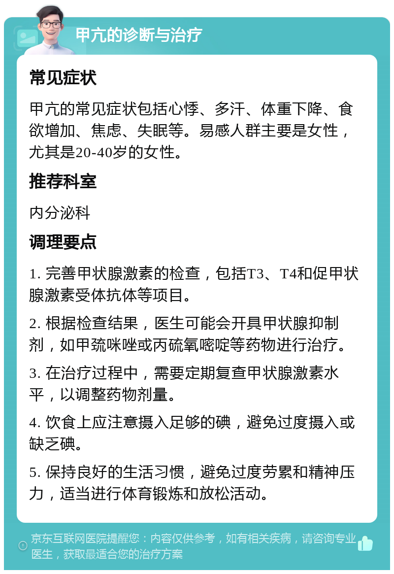 甲亢的诊断与治疗 常见症状 甲亢的常见症状包括心悸、多汗、体重下降、食欲增加、焦虑、失眠等。易感人群主要是女性，尤其是20-40岁的女性。 推荐科室 内分泌科 调理要点 1. 完善甲状腺激素的检查，包括T3、T4和促甲状腺激素受体抗体等项目。 2. 根据检查结果，医生可能会开具甲状腺抑制剂，如甲巯咪唑或丙硫氧嘧啶等药物进行治疗。 3. 在治疗过程中，需要定期复查甲状腺激素水平，以调整药物剂量。 4. 饮食上应注意摄入足够的碘，避免过度摄入或缺乏碘。 5. 保持良好的生活习惯，避免过度劳累和精神压力，适当进行体育锻炼和放松活动。