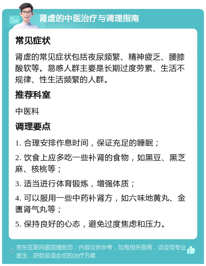 肾虚的中医治疗与调理指南 常见症状 肾虚的常见症状包括夜尿频繁、精神疲乏、腰膝酸软等。易感人群主要是长期过度劳累、生活不规律、性生活频繁的人群。 推荐科室 中医科 调理要点 1. 合理安排作息时间，保证充足的睡眠； 2. 饮食上应多吃一些补肾的食物，如黑豆、黑芝麻、核桃等； 3. 适当进行体育锻炼，增强体质； 4. 可以服用一些中药补肾方，如六味地黄丸、金匮肾气丸等； 5. 保持良好的心态，避免过度焦虑和压力。