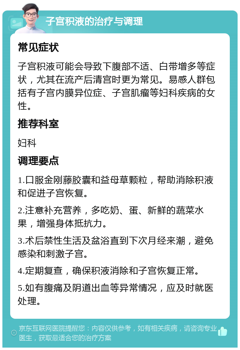 子宫积液的治疗与调理 常见症状 子宫积液可能会导致下腹部不适、白带增多等症状，尤其在流产后清宫时更为常见。易感人群包括有子宫内膜异位症、子宫肌瘤等妇科疾病的女性。 推荐科室 妇科 调理要点 1.口服金刚藤胶囊和益母草颗粒，帮助消除积液和促进子宫恢复。 2.注意补充营养，多吃奶、蛋、新鲜的蔬菜水果，增强身体抵抗力。 3.术后禁性生活及盆浴直到下次月经来潮，避免感染和刺激子宫。 4.定期复查，确保积液消除和子宫恢复正常。 5.如有腹痛及阴道出血等异常情况，应及时就医处理。