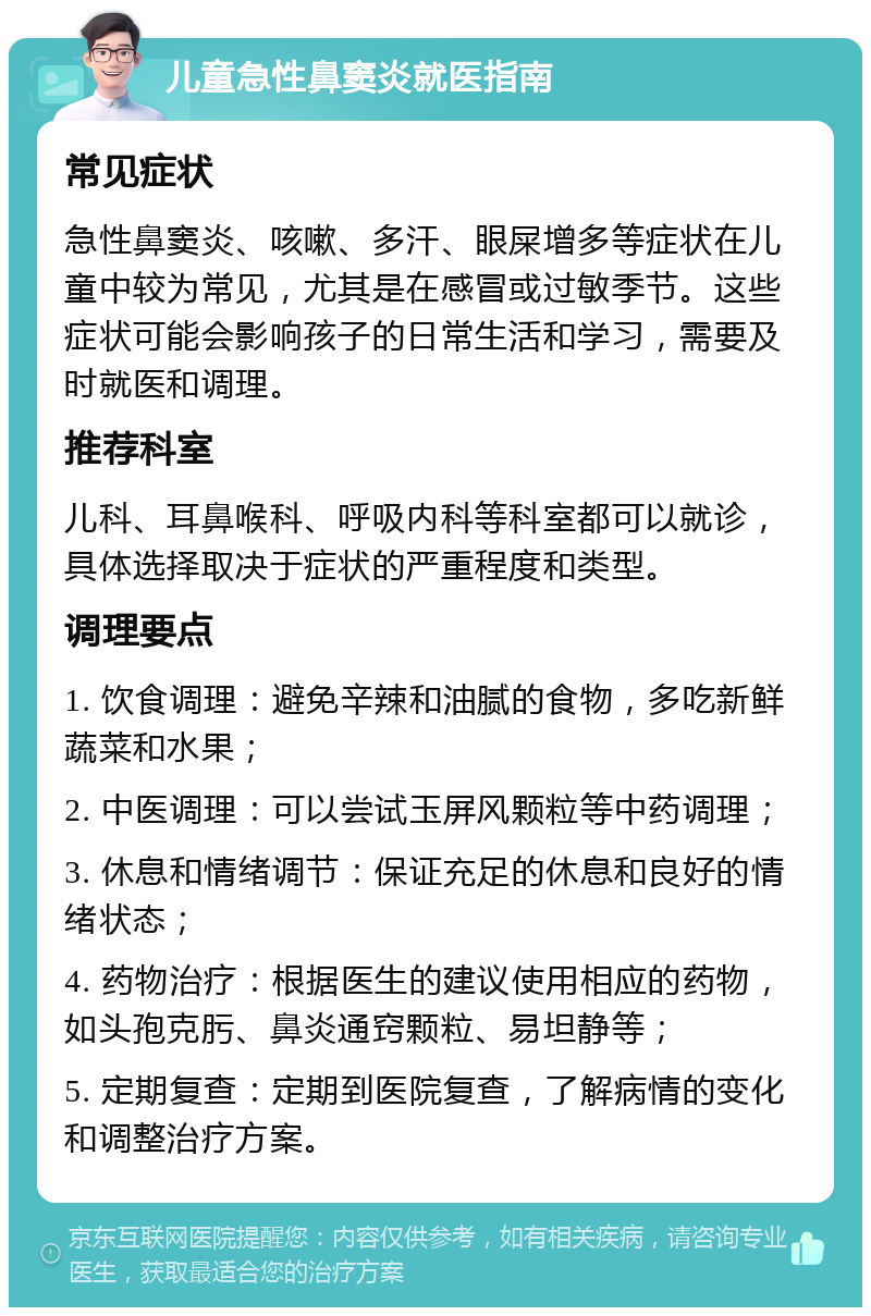 儿童急性鼻窦炎就医指南 常见症状 急性鼻窦炎、咳嗽、多汗、眼屎增多等症状在儿童中较为常见，尤其是在感冒或过敏季节。这些症状可能会影响孩子的日常生活和学习，需要及时就医和调理。 推荐科室 儿科、耳鼻喉科、呼吸内科等科室都可以就诊，具体选择取决于症状的严重程度和类型。 调理要点 1. 饮食调理：避免辛辣和油腻的食物，多吃新鲜蔬菜和水果； 2. 中医调理：可以尝试玉屏风颗粒等中药调理； 3. 休息和情绪调节：保证充足的休息和良好的情绪状态； 4. 药物治疗：根据医生的建议使用相应的药物，如头孢克肟、鼻炎通窍颗粒、易坦静等； 5. 定期复查：定期到医院复查，了解病情的变化和调整治疗方案。