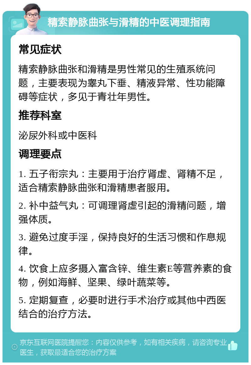 精索静脉曲张与滑精的中医调理指南 常见症状 精索静脉曲张和滑精是男性常见的生殖系统问题，主要表现为睾丸下垂、精液异常、性功能障碍等症状，多见于青壮年男性。 推荐科室 泌尿外科或中医科 调理要点 1. 五子衔宗丸：主要用于治疗肾虚、肾精不足，适合精索静脉曲张和滑精患者服用。 2. 补中益气丸：可调理肾虚引起的滑精问题，增强体质。 3. 避免过度手淫，保持良好的生活习惯和作息规律。 4. 饮食上应多摄入富含锌、维生素E等营养素的食物，例如海鲜、坚果、绿叶蔬菜等。 5. 定期复查，必要时进行手术治疗或其他中西医结合的治疗方法。