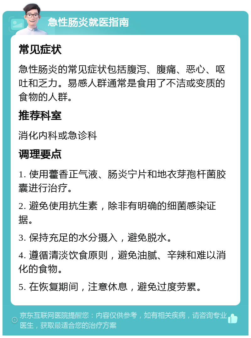 急性肠炎就医指南 常见症状 急性肠炎的常见症状包括腹泻、腹痛、恶心、呕吐和乏力。易感人群通常是食用了不洁或变质的食物的人群。 推荐科室 消化内科或急诊科 调理要点 1. 使用藿香正气液、肠炎宁片和地衣芽孢杆菌胶囊进行治疗。 2. 避免使用抗生素，除非有明确的细菌感染证据。 3. 保持充足的水分摄入，避免脱水。 4. 遵循清淡饮食原则，避免油腻、辛辣和难以消化的食物。 5. 在恢复期间，注意休息，避免过度劳累。