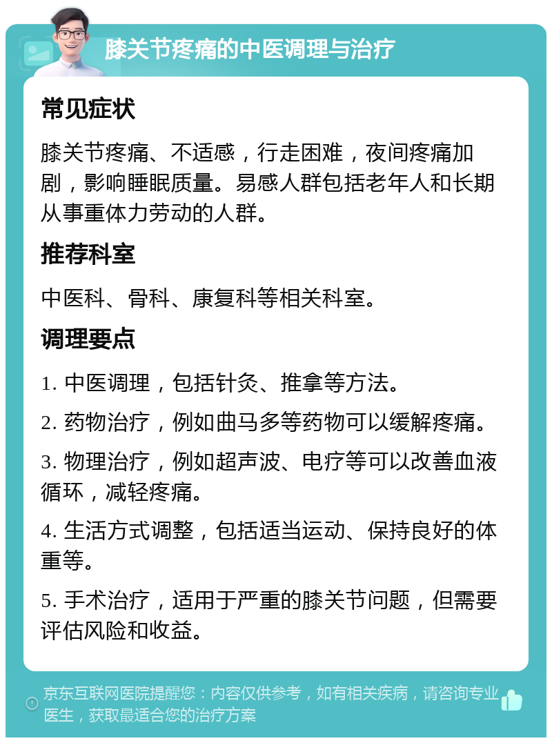 膝关节疼痛的中医调理与治疗 常见症状 膝关节疼痛、不适感，行走困难，夜间疼痛加剧，影响睡眠质量。易感人群包括老年人和长期从事重体力劳动的人群。 推荐科室 中医科、骨科、康复科等相关科室。 调理要点 1. 中医调理，包括针灸、推拿等方法。 2. 药物治疗，例如曲马多等药物可以缓解疼痛。 3. 物理治疗，例如超声波、电疗等可以改善血液循环，减轻疼痛。 4. 生活方式调整，包括适当运动、保持良好的体重等。 5. 手术治疗，适用于严重的膝关节问题，但需要评估风险和收益。