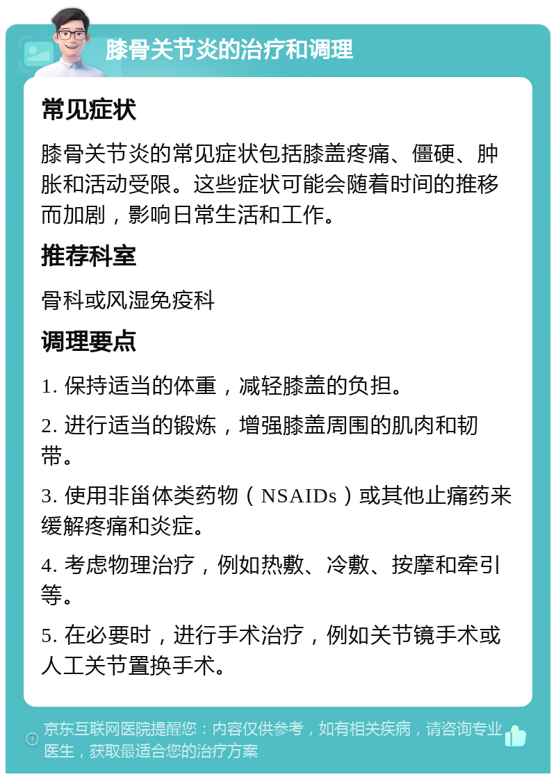 膝骨关节炎的治疗和调理 常见症状 膝骨关节炎的常见症状包括膝盖疼痛、僵硬、肿胀和活动受限。这些症状可能会随着时间的推移而加剧，影响日常生活和工作。 推荐科室 骨科或风湿免疫科 调理要点 1. 保持适当的体重，减轻膝盖的负担。 2. 进行适当的锻炼，增强膝盖周围的肌肉和韧带。 3. 使用非甾体类药物（NSAIDs）或其他止痛药来缓解疼痛和炎症。 4. 考虑物理治疗，例如热敷、冷敷、按摩和牵引等。 5. 在必要时，进行手术治疗，例如关节镜手术或人工关节置换手术。