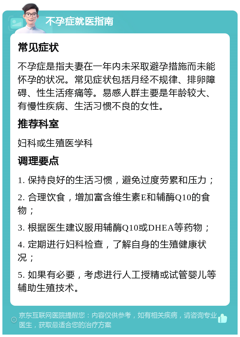 不孕症就医指南 常见症状 不孕症是指夫妻在一年内未采取避孕措施而未能怀孕的状况。常见症状包括月经不规律、排卵障碍、性生活疼痛等。易感人群主要是年龄较大、有慢性疾病、生活习惯不良的女性。 推荐科室 妇科或生殖医学科 调理要点 1. 保持良好的生活习惯，避免过度劳累和压力； 2. 合理饮食，增加富含维生素E和辅酶Q10的食物； 3. 根据医生建议服用辅酶Q10或DHEA等药物； 4. 定期进行妇科检查，了解自身的生殖健康状况； 5. 如果有必要，考虑进行人工授精或试管婴儿等辅助生殖技术。