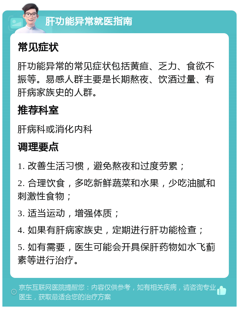 肝功能异常就医指南 常见症状 肝功能异常的常见症状包括黄疸、乏力、食欲不振等。易感人群主要是长期熬夜、饮酒过量、有肝病家族史的人群。 推荐科室 肝病科或消化内科 调理要点 1. 改善生活习惯，避免熬夜和过度劳累； 2. 合理饮食，多吃新鲜蔬菜和水果，少吃油腻和刺激性食物； 3. 适当运动，增强体质； 4. 如果有肝病家族史，定期进行肝功能检查； 5. 如有需要，医生可能会开具保肝药物如水飞蓟素等进行治疗。